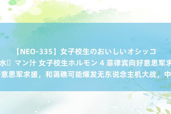 【NEO-335】女子校生のおいしいオシッコ 放尿・よだれ・唾・鼻水・マン汁 女子校生ホルモン 4 菲律宾向好意思军求援，和蔼礁可能爆发无东说念主机大战，中国要作念好准备