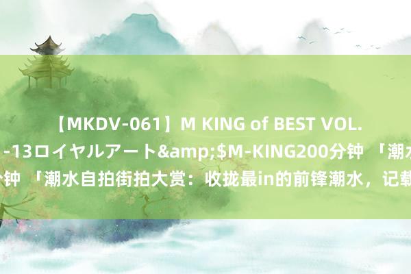 【MKDV-061】M KING of BEST VOL.1</a>2010-11-13ロイヤルアート&$M-KING200分钟 「潮水自拍街拍大赏：收拢最in的前锋潮水，记载属于你的前锋故事！」