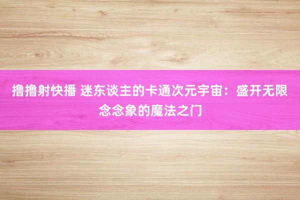 撸撸射快播 迷东谈主的卡通次元宇宙：盛开无限念念象的魔法之门