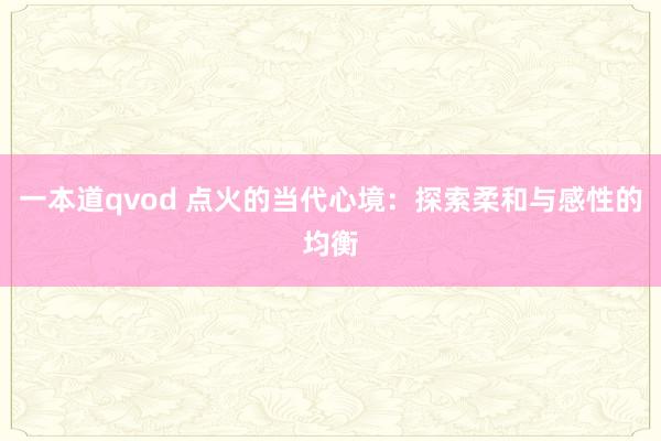 一本道qvod 点火的当代心境：探索柔和与感性的均衡