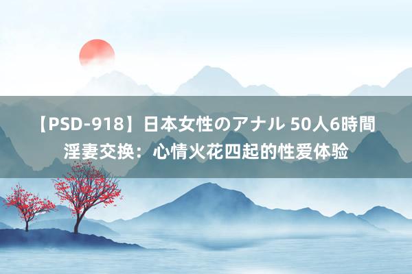 【PSD-918】日本女性のアナル 50人6時間 淫妻交换：心情火花四起的性爱体验