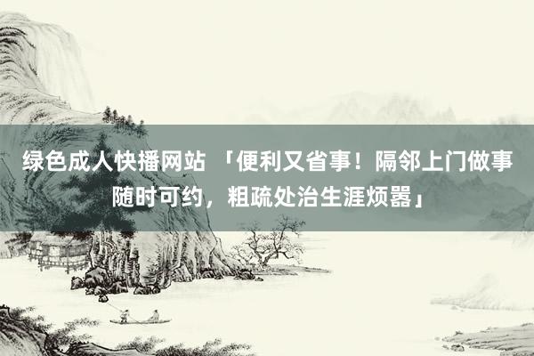 绿色成人快播网站 「便利又省事！隔邻上门做事随时可约，粗疏处治生涯烦嚣」