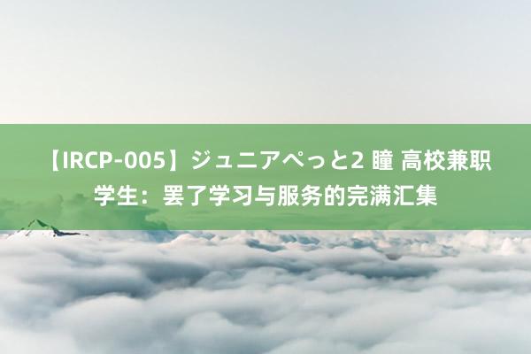 【IRCP-005】ジュニアぺっと2 瞳 高校兼职学生：罢了学习与服务的完满汇集