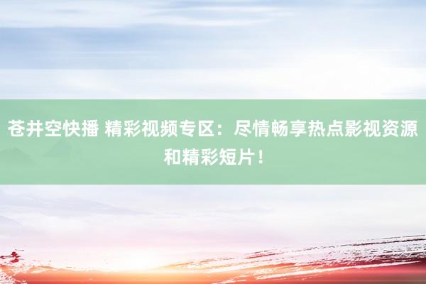 苍井空快播 精彩视频专区：尽情畅享热点影视资源和精彩短片！