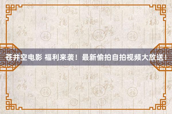 苍井空电影 福利来袭！最新偷拍自拍视频大放送！