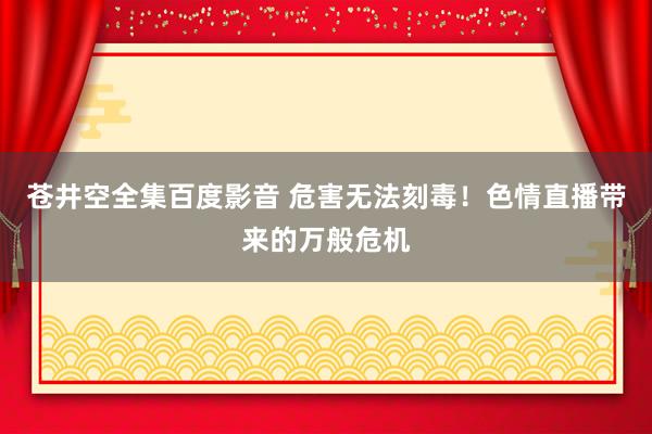 苍井空全集百度影音 危害无法刻毒！色情直播带来的万般危机