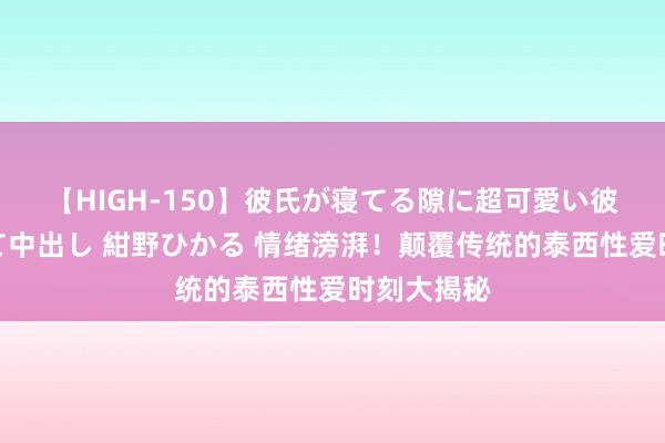 【HIGH-150】彼氏が寝てる隙に超可愛い彼女を襲って中出し 紺野ひかる 情绪滂湃！颠覆传统的泰西性爱时刻大揭秘