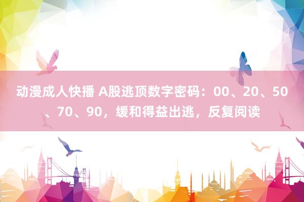 动漫成人快播 A股逃顶数字密码：00、20、50、70、90，缓和得益出逃，反复阅读