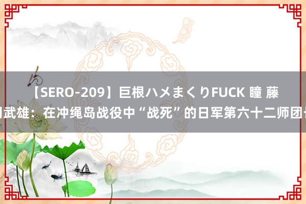 【SERO-209】巨根ハメまくりFUCK 瞳 藤冈武雄：在冲绳岛战役中“战死”的日军第六十二师团长