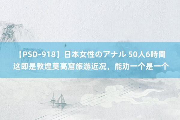 【PSD-918】日本女性のアナル 50人6時間 这即是敦煌莫高窟旅游近况，能劝一个是一个