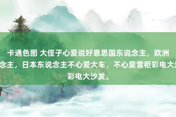 卡通色图 大侄子心爱说好意思国东说念主，欧洲东说念主，日本东说念主不心爱大车，不心爱雪柜彩电大沙发。