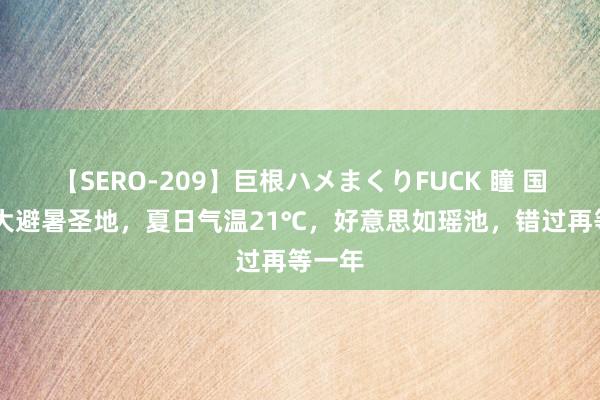 【SERO-209】巨根ハメまくりFUCK 瞳 国内10大避暑圣地，夏日气温21℃，好意思如瑶池，错过再等一年