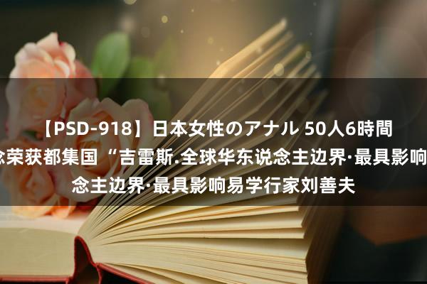 【PSD-918】日本女性のアナル 50人6時間 央视新闻报说念荣获都集国 “吉雷斯.全球华东说念主边界·最具影响易学行家刘善夫