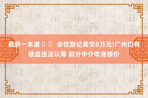 最新一本道 		 赤忱登记需交8万元!广州仍有楼盘违法认筹 部分中介吹涨楼价