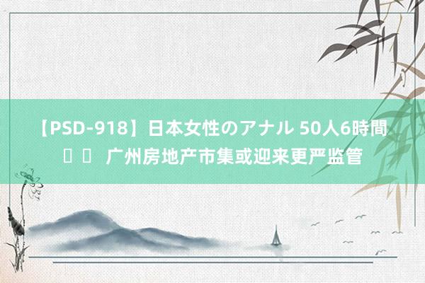 【PSD-918】日本女性のアナル 50人6時間 		 广州房地产市集或迎来更严监管