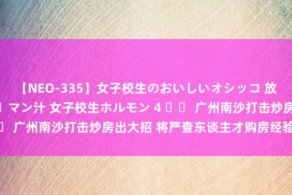 【NEO-335】女子校生のおいしいオシッコ 放尿・よだれ・唾・鼻水・マン汁 女子校生ホルモン 4 		 广州南沙打击炒房出大招 将严查东谈主才购房经验作秀