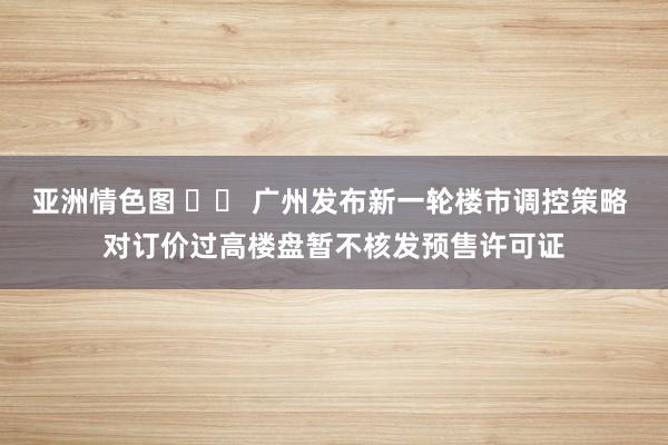 亚洲情色图 		 广州发布新一轮楼市调控策略 对订价过高楼盘暂不核发预售许可证