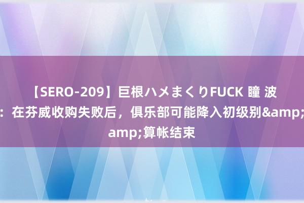 【SERO-209】巨根ハメまくりFUCK 瞳 波尔多主席：在芬威收购失败后，俱乐部可能降入初级别&算帐结束