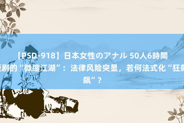 【PSD-918】日本女性のアナル 50人6時間 微短剧的“微缩江湖”：法律风险突显，若何法式化“狂飙”？