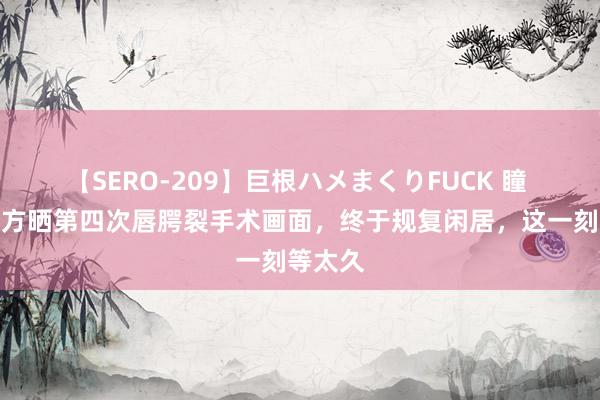 【SERO-209】巨根ハメまくりFUCK 瞳 李嫣大方晒第四次唇腭裂手术画面，终于规复闲居，<a href=