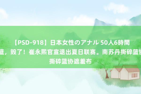 【PSD-918】日本女性のアナル 50人6時間 中国男篮，毁了！崔永熙官宣退出夏日联赛。南苏丹撕碎篮协遮羞布