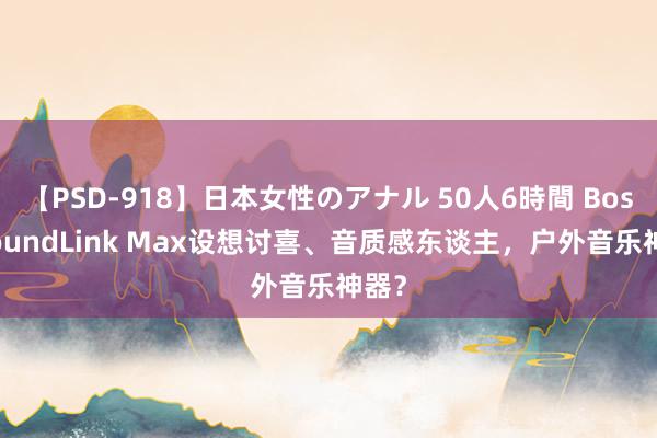 【PSD-918】日本女性のアナル 50人6時間 Bose SoundLink Max设想讨喜、音质感东谈主，户外音乐神器？