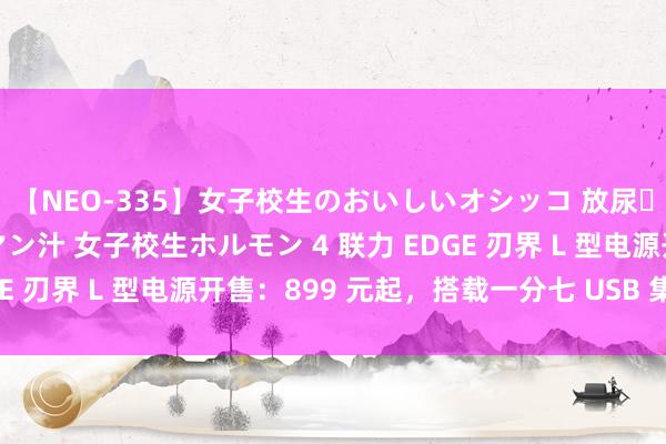 【NEO-335】女子校生のおいしいオシッコ 放尿・よだれ・唾・鼻水・マン汁 女子校生ホルモン 4 联力 EDGE 刃界 L 型电源开售：899 元起，搭载一分七 USB 集线器