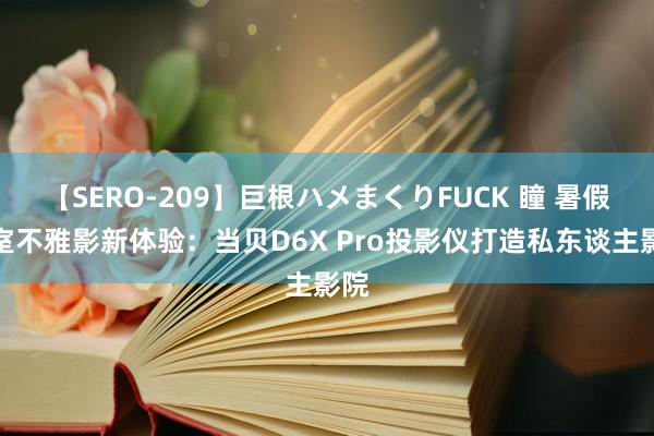 【SERO-209】巨根ハメまくりFUCK 瞳 暑假卧室不雅影新体验：当贝D6X Pro投影仪打造私东谈主影院