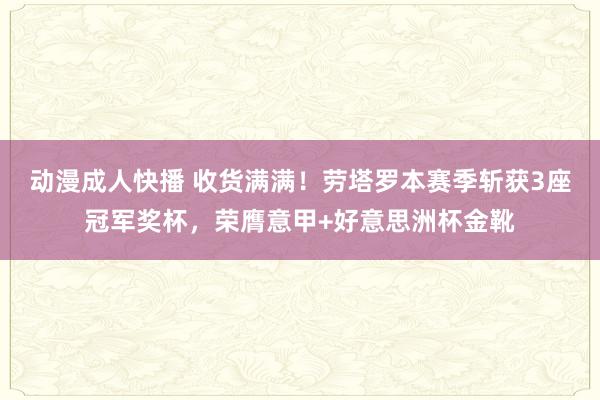 动漫成人快播 收货满满！劳塔罗本赛季斩获3座冠军奖杯，荣膺意甲+好意思洲杯金靴