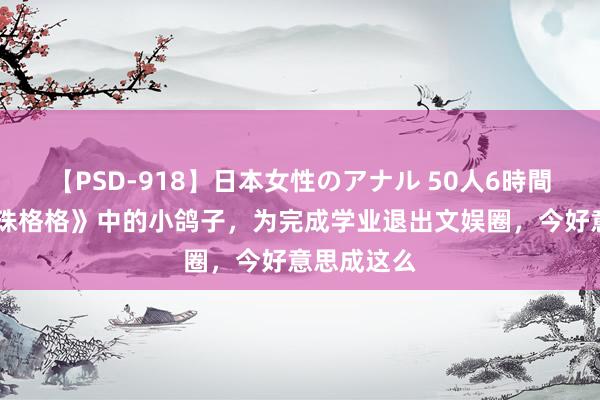 【PSD-918】日本女性のアナル 50人6時間 她是《还珠格格》中的小鸽子，为完成学业退出文娱圈，今好意思成这么