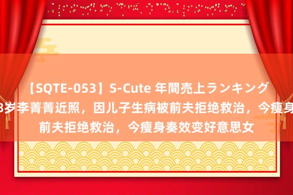 【SQTE-053】S-Cute 年間売上ランキング2013 TOP30 48岁李菁菁近照，因儿子生病被前夫拒绝救治，今瘦身奏效变好意思女