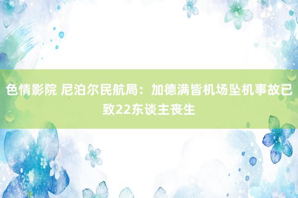 色情影院 尼泊尔民航局：加德满皆机场坠机事故已致22东谈主丧生