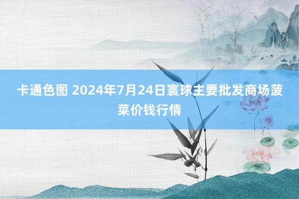 卡通色图 2024年7月24日寰球主要批发商场菠菜价钱行情