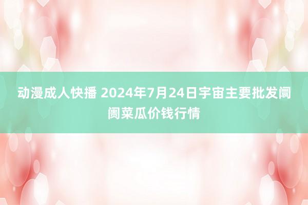 动漫成人快播 2024年7月24日宇宙主要批发阛阓菜瓜价钱行情