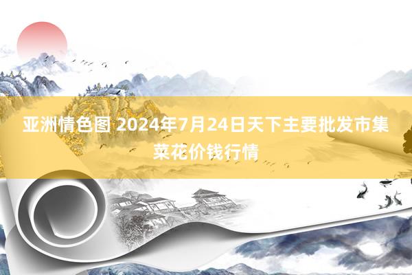 亚洲情色图 2024年7月24日天下主要批发市集菜花价钱行情