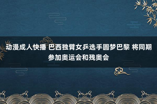 动漫成人快播 巴西独臂女乒选手圆梦巴黎 将同期参加奥运会和残奥会