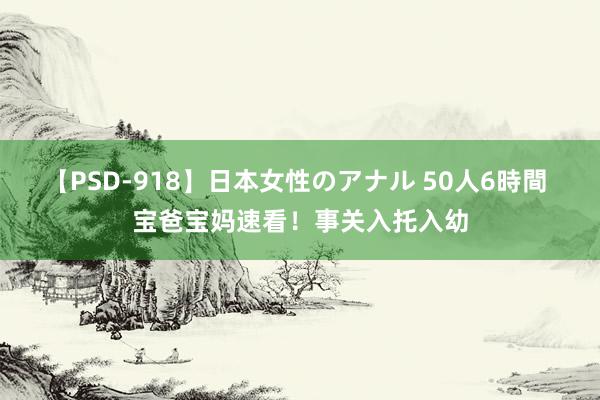 【PSD-918】日本女性のアナル 50人6時間 宝爸宝妈速看！事关入托入幼