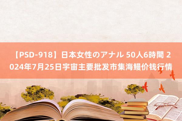 【PSD-918】日本女性のアナル 50人6時間 2024年7月25日宇宙主要批发市集海鳗价钱行情