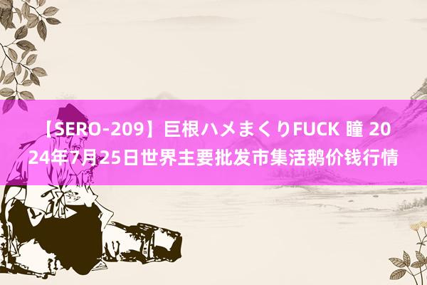 【SERO-209】巨根ハメまくりFUCK 瞳 2024年7月25日世界主要批发市集活鹅价钱行情