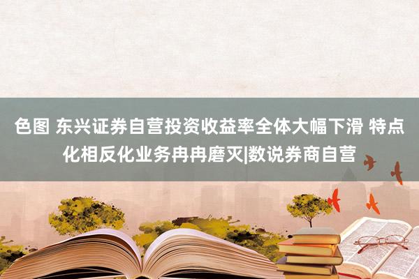 色图 东兴证券自营投资收益率全体大幅下滑 特点化相反化业务冉冉磨灭|数说券商自营