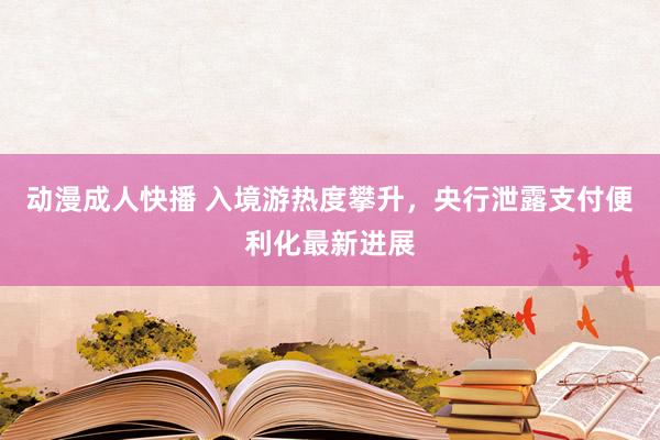 动漫成人快播 入境游热度攀升，央行泄露支付便利化最新进展