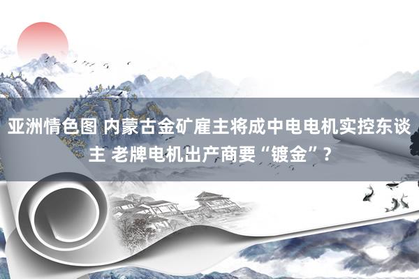 亚洲情色图 内蒙古金矿雇主将成中电电机实控东谈主 老牌电机出产商要“镀金”？