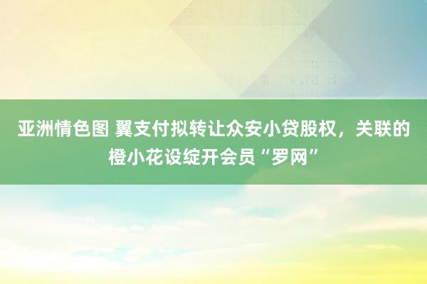 亚洲情色图 翼支付拟转让众安小贷股权，关联的橙小花设绽开会员“罗网”