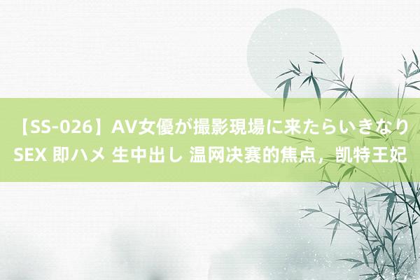 【SS-026】AV女優が撮影現場に来たらいきなりSEX 即ハメ 生中出し 温网决赛的焦点，凯特王妃