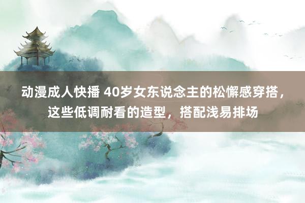 动漫成人快播 40岁女东说念主的松懈感穿搭，这些低调耐看的造型，搭配浅易排场