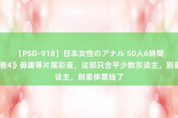 【PSD-918】日本女性のアナル 50人6時間 《神偷奶爸4》毋庸等片尾彩蛋，这部只合乎少数东谈主，别豪侈票钱了