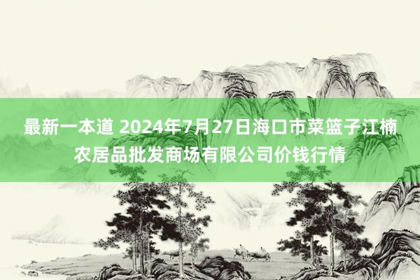 最新一本道 2024年7月27日海口市菜篮子江楠农居品批发商场有限公司价钱行情