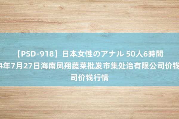 【PSD-918】日本女性のアナル 50人6時間 2024年7月27日海南凤翔蔬菜批发市集处治有限公司价钱行情