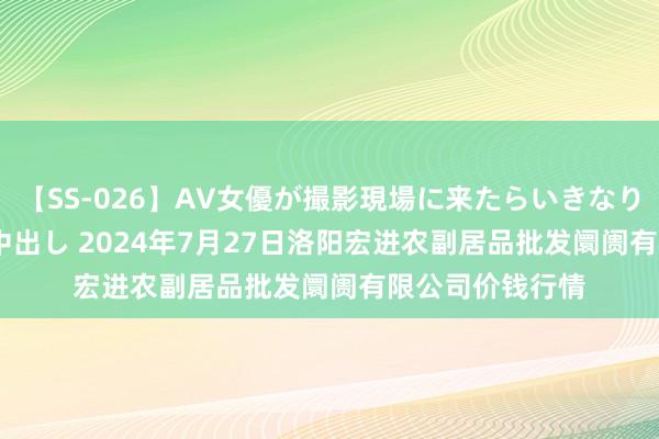 【SS-026】AV女優が撮影現場に来たらいきなりSEX 即ハメ 生中出し 2024年7月27日洛阳宏进农副居品批发阛阓有限公司价钱行情