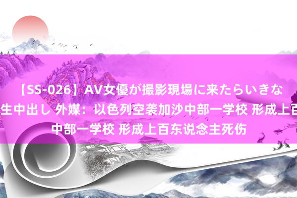 【SS-026】AV女優が撮影現場に来たらいきなりSEX 即ハメ 生中出し 外媒：以色列空袭加沙中部一学校 形成上百东说念主死伤